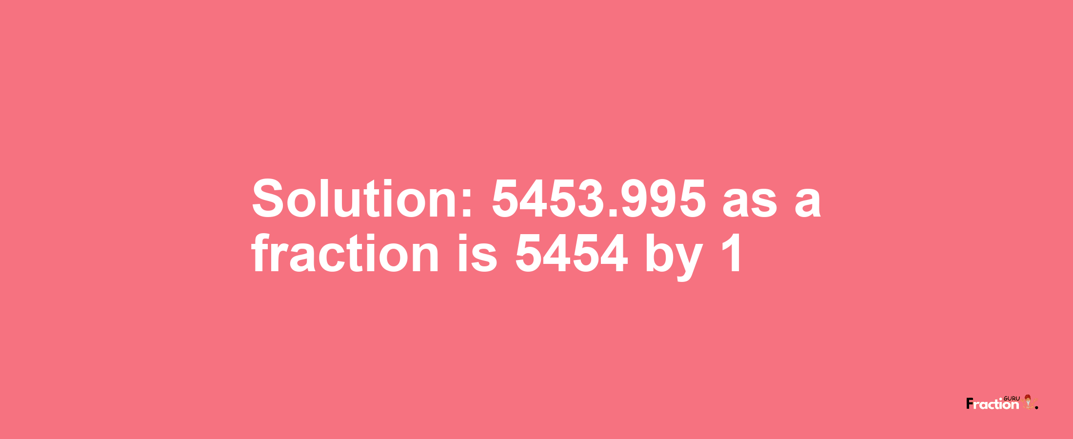 Solution:5453.995 as a fraction is 5454/1